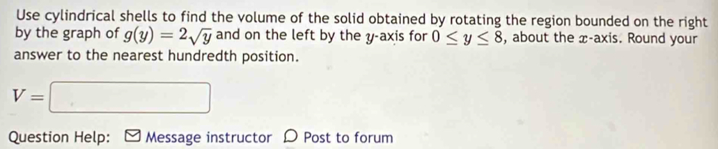 Use cylindrical shells to find the volume of the solid obtained by rotating the region bounded on the right 
by the graph of g(y)=2sqrt(y) and on the left by the y-axis for 0≤ y≤ 8 , about the x-axis. Round your 
answer to the nearest hundredth position.
V=□
Question Help: Message instructor D Post to forum