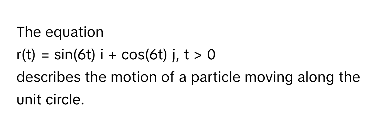 The equation  
r(t) = sin(6t) i + cos(6t) j, t > 0  
describes the motion of a particle moving along the unit circle.