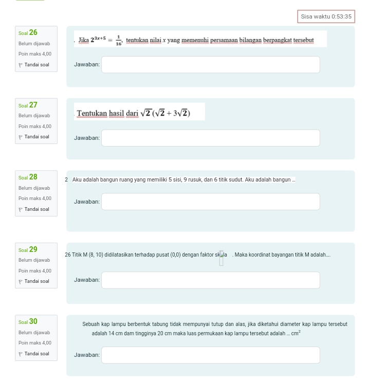 Sisa waktu 0:53:35 
Soal 26 
Belum dijawab Jika 2^(3x+5)= 1/16  , tentukan nilai x yang memenuhi persamaan bilangan berpangkat tersebut 
Poin maks 4,00
Tandai soal Jawaban: 
Soal 27 
Belum dijawab Tentukan hasil dari sqrt(2)(sqrt(2)+3sqrt(2))
Poin maks 4,00
Tandai soal Jawaban: 
Soal 28 2 Aku adalah bangun ruang yang memiliki 5 sisi, 9 rusuk, dan 6 titik sudut. Aku adalah bangun ... 
Belum dijawab 
Poin maks 4,00 Jawaban: 
Tandai soal 
Soal 29 26 Titik M(8,10)
Belum dijawab didilatasikan terhadap pusat (0,0) dengan faktor skek. Maka koordinat bayangan titik M adalah.... 
Poin maks 4,00 
Tandai soal Jawaban: 
Soal 30 Sebuah kap lampu berbentuk tabung tidak mempunyai tutup dan alas, jika diketahui diameter kap lampu tersebut 
Belum dijawab adalah 14 cm dam tingginya 20 cm maka luas permukaan kap lampu tersebut adalah...cm^2
Poin maks 4,00 
Tandai soal Jawaban: 
□ □ ,□ )