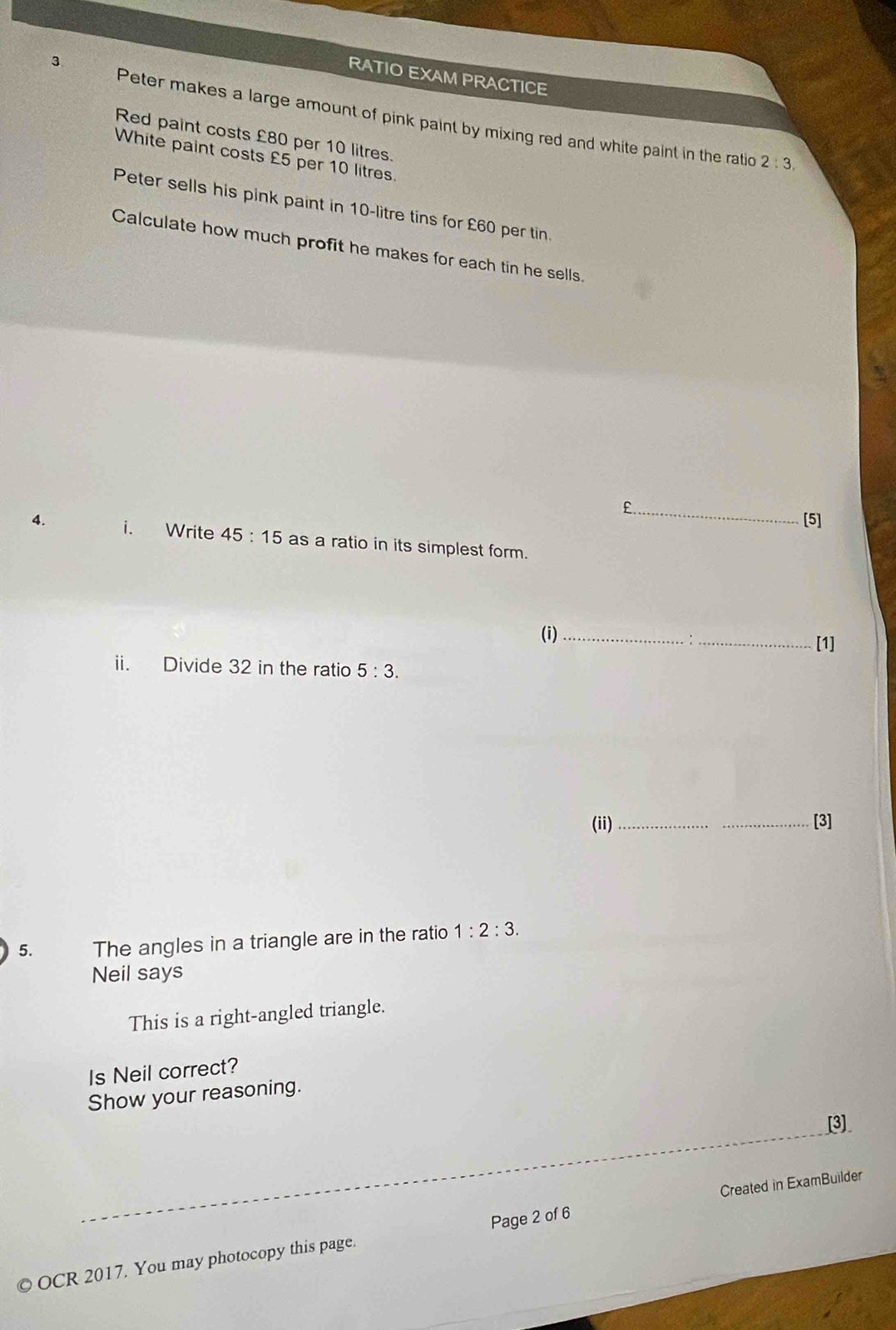 RATIO EXAM PRACTICE 
Peter makes a large amount of pink paint by mixing red and white paint in the ratio 2:3, 
Red paint costs £80 per 10 litres. 
White paint costs £5 per 10 litres. 
Peter sells his pink paint in 10-litre tins for £60 per tin. 
Calculate how much profit he makes for each tin he sells.
£._ 
[5] 
4. i. Write 45:15 as a ratio in its simplest form. 
(i)_ 
:_ [1] 
ii. Divide 32 in the ratio 5:3. 
(ii) __[3] 
5. The angles in a triangle are in the ratio 1:2:3. 
Neil says 
This is a right-angled triangle. 
Is Neil correct? 
Show your reasoning. 
_ 
[3] 
Created in ExamBuilder 
© OCR 2017. You may photocopy this page. Page 2 of 6