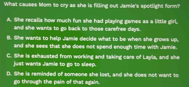 What causes Mom to cry as she is filling out Jamie's spotlight form?
A. She recalls how much fun she had playing games as a little girl,
and she wants to go back to those carefree days.
B. She wants to help Jamie decide what to be when she grows up,
and she sees that she does not spend enough time with Jamie.
C. She is exhausted from working and taking care of Layla, and she
just wants Jamie to go to sleep.
D. She is reminded of someone she lost, and she does not want to
go through the pain of that again.