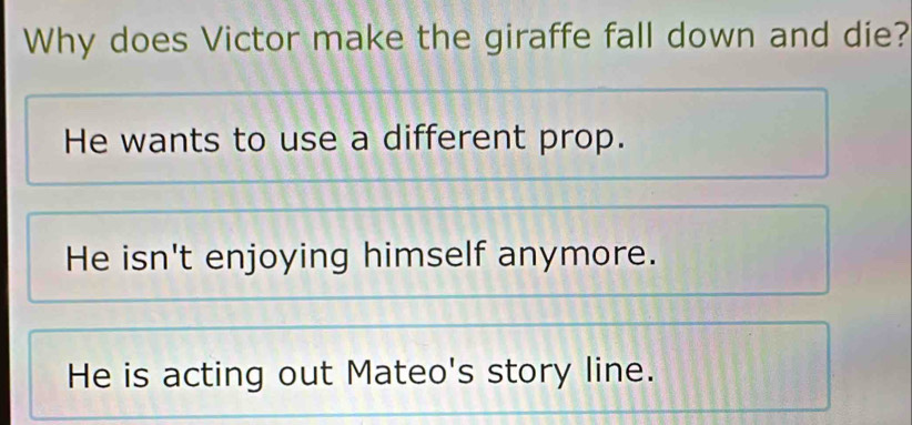 Why does Victor make the giraffe fall down and die?
He wants to use a different prop.
He isn't enjoying himself anymore.
He is acting out Mateo's story line.