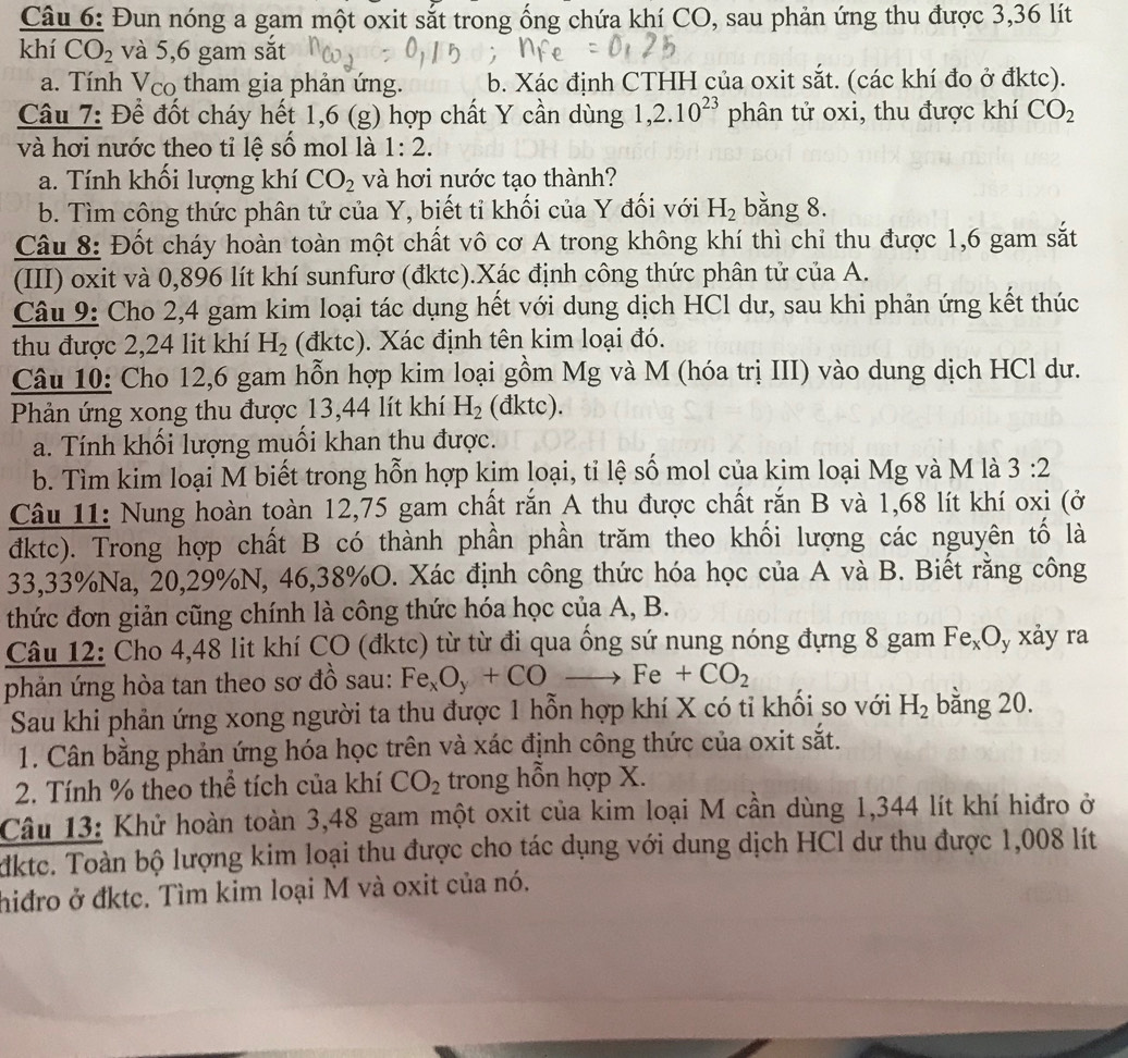 Đun nóng a gam một oxit sắt trong ống chứa khí CO, sau phản ứng thu được 3,36 lít
khí CO_2 và 5,6 gam sắt
a. Tính V_co tham gia phản ứng. b. Xác định CTHH của oxit sắt. (các khí đo ở đktc).
Câu 7: Để đốt cháy hết 1,6 (g) hợp chất Y cần dùng 1,2.10^(23) phân tử oxi, thu được khí CO_2
và hơi nước theo tỉ lệ số mol là 1:2.
a. Tính khối lượng khí CO_2 và hơi nước tạo thành?
b. Tìm công thức phân tử của Y, biết tỉ khối của Y đối với H_2 bằng 8.
Câu 8: Đốt cháy hoàn toàn một chất vô cơ A trong không khí thì chỉ thu được 1,6 gam sắt
(III) oxit và 0,896 lít khí sunfurơ (đktc).Xác định công thức phân tử của A.
Câu 9: Cho 2,4 gam kim loại tác dụng hết với dung dịch HCl dư, sau khi phản ứng kết thúc
thu được 2,24 lit khí H_2 (đktc). Xác định tên kim loại đó.
Câu 10: Cho 12,6 gam hỗn hợp kim loại gồm Mg và M (hóa trị III) vào dung dịch HCl dư.
Phản ứng xong thu được 13,44 lít khí H_2 (đktc).
a. Tính khối lượng muối khan thu được.
b. Tìm kim loại M biết trong hỗn hợp kịm loại, tỉ lệ số mol của kim loại Mg và M là 3:2
Câu 11: Nung hoàn toàn 12,75 gam chất rắn A thu được chất rắn B và 1,68 lít khí oxi (ở
đktc). Trong hợp chất B có thành phần phần trăm theo khối lượng các nguyên tố là
33,33%Na, 20,29%N, 46,38%O. Xác định công thức hóa học của A và B. Biết rằng công
thức đơn giản cũng chính là công thức hóa học của A, B.
Câu 12: Cho 4,48 lit khí CO (đktc) từ từ đi qua ống sứ nung nóng đựng 8 gam Fe_xO y xảy ra
phản ứng hòa tan theo sơ đồ sau: Fe_xO_y+COto Fe+CO_2
Sau khi phản ứng xong người ta thu được 1 hỗn hợp khí X có tỉ khối so với H_2 bằng 20.
1. Cân bằng phản ứng hóa học trên và xác định công thức của oxit sắt.
2. Tính % theo thể tích của khí CO_2 trong hỗn hợp X.
Câu 13: Khử hoàn toàn 3,48 gam một oxit của kim loại M cần dùng 1,344 lít khí hiđro ở
dkte. Toàn bộ lượng kim loại thu được cho tác dụng với dung dịch HCl dư thu được 1,008 lít
hiđro ở đkte. Tìm kim loại M và oxit của nó.