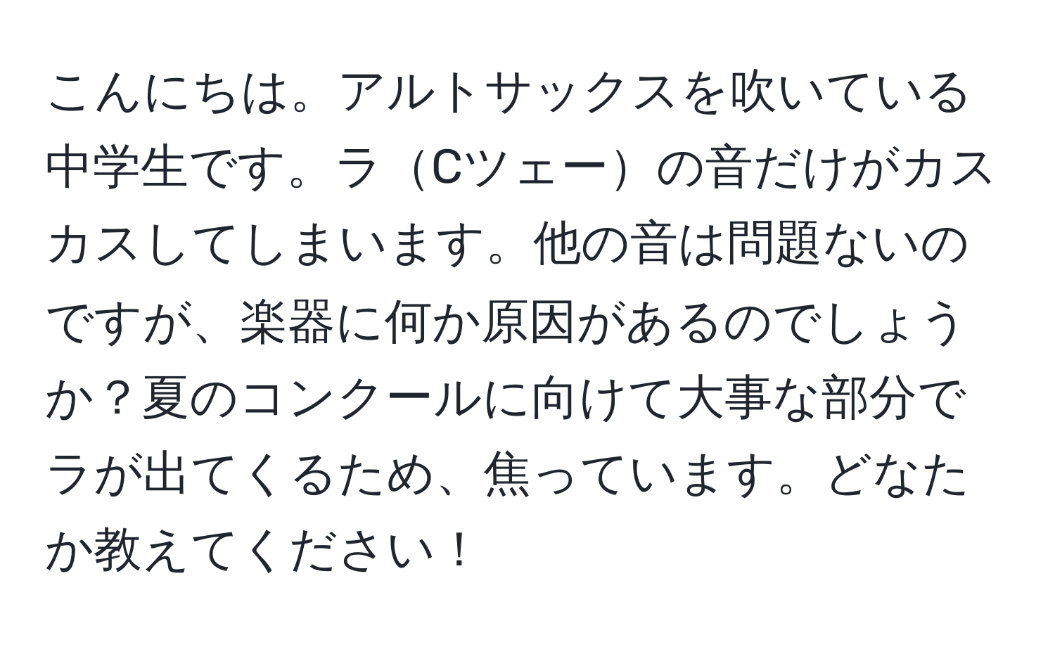 こんにちは。アルトサックスを吹いている中学生です。ラCツェーの音だけがカスカスしてしまいます。他の音は問題ないのですが、楽器に何か原因があるのでしょうか？夏のコンクールに向けて大事な部分でラが出てくるため、焦っています。どなたか教えてください！