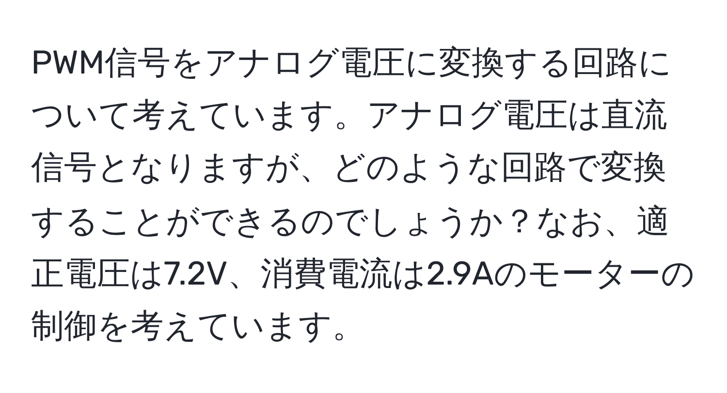 PWM信号をアナログ電圧に変換する回路について考えています。アナログ電圧は直流信号となりますが、どのような回路で変換することができるのでしょうか？なお、適正電圧は7.2V、消費電流は2.9Aのモーターの制御を考えています。