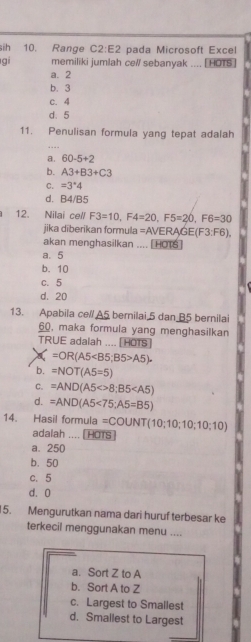 sih 10. Range C2:E2 pada Microsoft Excel
gi memiliki jumlah cell sebanyak .... [ HOTs ]
a. 2
b. 3
c. 4
d. 5
11. Penulisan formula yang tepat adalah
a. 60-5+2
b. A3+B3+C3
C. =3°4
d. B4/B5
12. Nilai cell F3=10, F4=20, F5=20, F6=30
jika diberikan formula =AVERAGE(F 3:F (6),
akan menghasilkan .... [HOTS]
a. 5
b. 10
c. 5
d. 20
13. Apabila ce// A5 bernilai 5 dan B5 bernilai
60, maka formula yang menghasilkan
TRUE adalah .... [HOTS]
=OR(A5 A5).
b. =NOT(A5=5)
C. =AND(A5<>8;B5
d. =AND(A5<75</tex>; A5=B5)
14. Hasil formula =COUNT(10;10;10;10;10)
adalah .... (HOTS)
a. 250
b. 50
c. 5
d. 0
5. Mengurutkan nama dari huruf terbesar ke
terkecil menggunakan menu ....
a. Sort Z to A
b. Sort A to Z
c. Largest to Smallest
d. Smallest to Largest