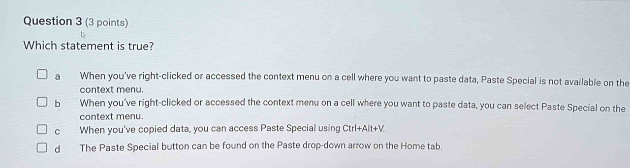 Which statement is true?
a When you’ve right-clicked or accessed the context menu on a cell where you want to paste data, Paste Special is not available on the
context menu.
b a When you’ve right-clicked or accessed the context menu on a cell where you want to paste data, you can select Paste Special on the
context menu.
C When you’ve copied data, you can access Paste Special using Ctrl+Alt+V.
dà The Paste Special button can be found on the Paste drop-down arrow on the Home tab.