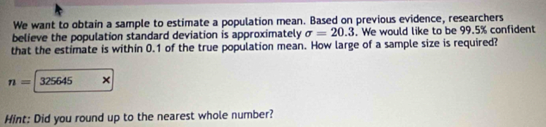 We want to obtain a sample to estimate a population mean. Based on previous evidence, researchers 
believe the population standard deviation is approximately sigma =20.3. We would like to be 99.5% confident 
that the estimate is within 0.1 of the true population mean. How large of a sample size is required?
n= 1 325645 × 
Hint: Did you round up to the nearest whole number?