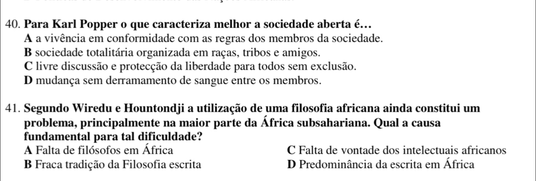 Para Karl Popper o que caracteriza melhor a sociedade aberta é…
A a vivência em conformidade com as regras dos membros da sociedade.
B sociedade totalitária organizada em raças, tribos e amigos.
C livre discussão e protecção da liberdade para todos sem exclusão.
D mudança sem derramamento de sangue entre os membros.
41. Segundo Wiredu e Hountondji a utilização de uma filosofia africana ainda constitui um
problema, principalmente na maior parte da África subsahariana. Qual a causa
fundamental para tal dificuldade?
A Falta de filósofos em África C Falta de vontade dos intelectuais africanos
B Fraca tradição da Filosofia escrita D Predominância da escrita em África