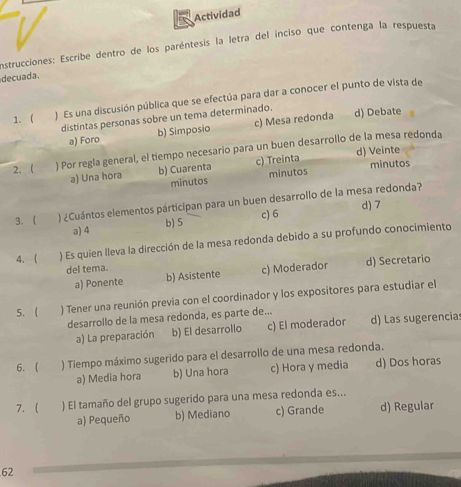 Actividad
Instrucciones: Escribe dentro de los paréntesis la letra del inciso que contenga la respuesta
decuada.
1、 ) Es una discusión pública que se efectúa para dar a conocer el punto de vista de
distintas personas sobre un tema determinado.
a) Foro b) Simposio c) Mesa redonda d) Debate
d) Veinte
2、 ) Por regla general, el tiempo necesario para un buen desarrollo de la mesa redonda
a) Una hora b) Cuarenta c) Treinta minutos
minutos minutos
3.  ) ¿Cuántos elementos párticipan para un buen desarrollo de la mesa redonda?
d) 7
b) 5 c) 6
a) 4
4. ( ) Es quien lleva la dirección de la mesa redonda debido a su profundo conocimiento
del tema.
a) Ponente b) Asistente c) Moderador d) Secretario
5. ) Tener una reunión previa con el coordinador y los expositores para estudiar el
desarrollo de la mesa redonda, es parte de...
a) La preparación b) El desarrollo c) El moderador d) Las sugerencias
6.  ) Tiempo máximo sugerido para el desarrollo de una mesa redonda.
a) Media hora b) Una hora c) Hora y media d) Dos horas
7. ) El tamaño del grupo sugerido para una mesa redonda es...
a) Pequeño b) Mediano c) Grande d) Regular
62