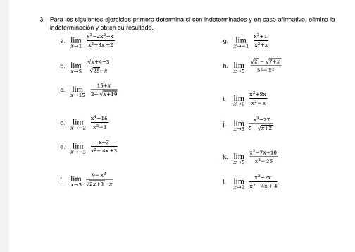 Para los siguientes ejercicios primero determina si son indeterminados y en caso afirmativo, elimina la 
indeterminación y obtén su resultado. 
a limlimits _xto 1 (x^3-2x^2+x)/x^2-3x+2 
g. limlimits _xto -1 (x^3+1)/x^2+x 
b. limlimits _xto 5 (sqrt(x+4)-3)/sqrt(25)-x  limlimits _xto 5 (sqrt(2)-sqrt(7+x))/5^2-x^2 
h. 
C. limlimits _xto 15 (15+x)/2-sqrt(x+19) 
i. limlimits _xto 0 (x^2+8x)/x^2-x 
d. limlimits _xto -2 (x^4-16)/x^2+8  i limlimits _xto 3 (x^3-27)/5-sqrt(x+2) 
B. limlimits _xto -3 (x+3)/x^2+4x+3 
k. limlimits _xto 5 (x^2-7x+10)/x^2-25 
t. limlimits _xto 3 (9-x^2)/sqrt(2x+3)-x  1. limlimits _xto 2 (x^2-2x)/x^2-4x+4 