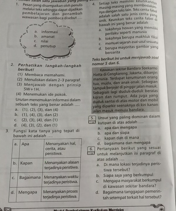 un saiān satu jawaban yang pang
1. Pesan yang disampaikan oleh penulis 4. Setiap teks memiliki keunikannya
melalui teks sehingga dapat dijadikan masing-masing yang membedakan.
pembelajaran dan penambah nya dengan teks lain. Teks cerita fabe
wawasan bagi pembaca disebut .... adalah salah satu jenis cerita yan
unik. Keunikan teks cerita fabel d
bawah ini yang benar adalah
a. informasi a. tokohnya hewan yang memilik
perilaku seperti manusia
b. amanat
c nilai b. tokohnya berupa makhluk fiksi
c. memuat sejarah asal-usul sesuatu
d. penutup
d. berupa mayoritas gambar yang
bercerita
Teks berikut ini untuk menjawab soal
2. Perhatikan langkah-langkah
nomor 5 dan 6.
berikut! Kawasan sekitar Bandara Soekarno
(1) Membaca memahami. Hatta di Cengkareng, Jakarta, dibanjiri
(2) Menuliskan dalam 2-3 paragraf manusia. Terdapat kerumunan orang
(3) Menjawab dengan prinsip tua, muda, dan anak-ənak. Sebagian
5W+1H.
tampak berjejer di pinggir jalan masuk.
(4) Menemukan ide pokok. Sebagian lagi duduk-duduk beraias
Urutan menemukan informasi dalam koran dan rumput. Ada juga yang
sebuah teks yang benar adalah .... duduk santai di atas motor dan mobil
a. (1), (2), (3), dan (4) yang diparkir seenaknya di kiri kanan
b. (1), (4), (3), dan (2) jalan masuk menuju bandara.
c. (2), (3), (4), dan (1) 5. Unsur yang paling dominan daiam

d. (4), (3), (2), dan (1) kutipan di atas adalah ....
3. Fungsi kata tanya yang tepat di b. apa dan siapa a. apa dan mengapa
bawah ini adalah ...
c. kapan dan di mana
d. bagaimana dan mengapa
6. Pertanyaan berikut yang sesua
' untuk melanjutkan isi paragraf di
atas adalah ....
a. Di mana lokasi terjadinya peris-
tiwa tersebut?
b. Siapa saja yang berkumpul
c. Mengapa masyarakat berkumpul
di kawasan sekitar bandara?
d. Bagaimana tanggapan pemerin-
tah setempat terkait hal tersebut?
um   Merdeka