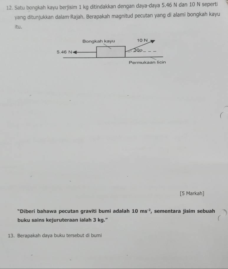 Satu bongkah kayu berjisim 1 kg ditindakkan dengan daya-daya 5.46 N dan 10 N seperti 
yang ditunjukkan dalam Rajah. Berapakah magnitud pecutan yang di alami bongkah kayu 
itu. 
Bongkah kayu 10 N
5.46 N 300
Permukaan licin 
[5 Markah] 
“Diberi bahawa pecutan graviti bumi adalah 10ms^(-2) , sementara jisim sebuah 
buku sains kejuruteraan ialah 3 kg.” 
13. Berapakah daya buku tersebut di bumi