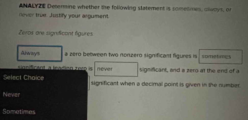 ANALYZE Determine whether the following statement is sometimes, dlways, or
never true. Justify your argument.
Zeros are significant figures
Always a zero between two nonzero significant figures is sometimes
significant a leading zero is never significant, and a zero at the end of a
Select Choice
significant when a decimal point is given in the number.
Never
Sometimes