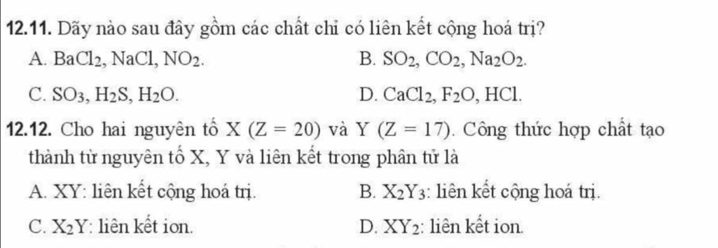 Dãy nào sau đây gồm các chất chỉ có liên kết cộng hoá trị?
A. BaCl_2, NaCl, NO_2. B. SO_2, CO_2, Na_2O_2.
C. SO_3, H_2S, H_2O. D. CaCl_2, F_2O, HCl. 
12.12. Cho hai nguyên tổ X(Z=20) và Y(Z=17). Công thức hợp chất tạo
thành từ nguyên tố X, Y và liên kết trong phân tử là
A. XY : liên kết cộng hoá trị. B. X_2Y_3 : liên kết cộng hoá trị.
C. X_2Y liên kết ion. D. XY_2 :: liên kết ion.