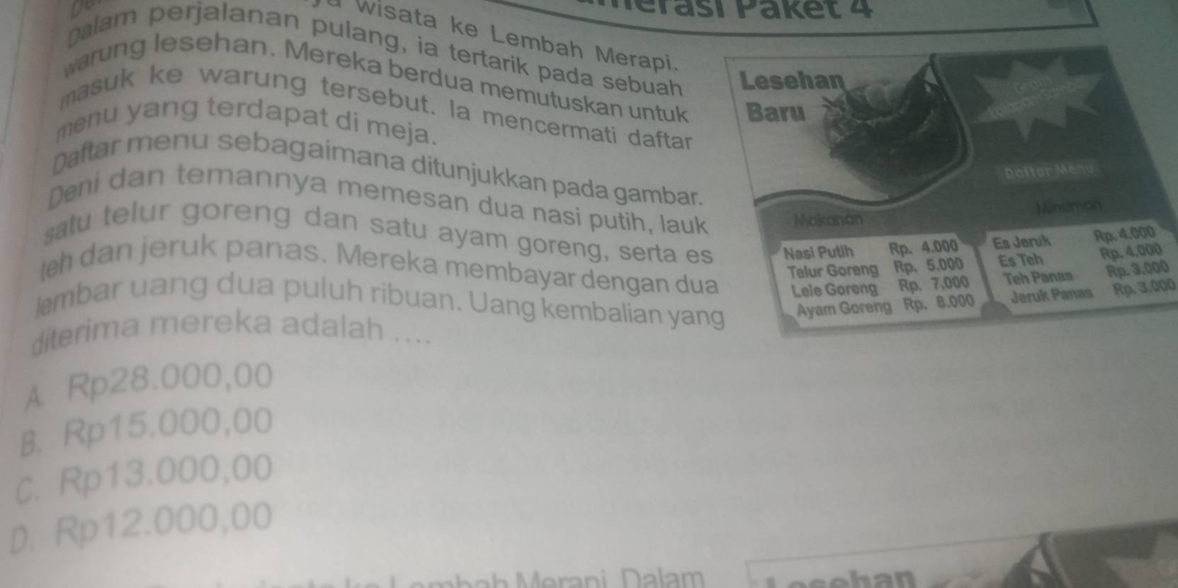 yo
wisata ke Lembah Merapi
palam perjalanan pulang, ia tertarik pada sebuah 
warung lesehan. Mereka berdua memutuskan untuk 
masuk ke warung tersebut. la mencermati daftar
menu yang terdapat di meja.
Daftar menu sebagaimana ditunjukkan pada gambar.
Deni dan temannya memesan dua nasi putih, lau
satu telur goreng dan satu ayam goreng, serta e
h dan jeruk panas. Mereka membayar dengan du
0
lembar uang dua puluh ribuan. Uang kembalian yaRp. 3.000
diterima mereka adalah ....
A Rp28.000,00
B. Rp15.000,00
C. Rp13.000,00
D. Rp12.000,00