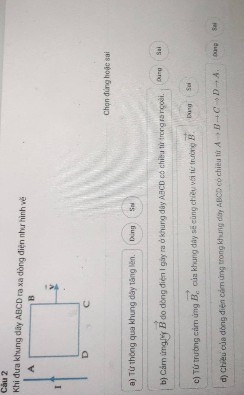 Khi đưa khung dây ABCD ra xa dòng điện như hình vẽ
Chọn đúng hoặc sai
a) Từ thông qua khung dây tăng lên. Đúng Sai
b) Cảm ứng Mỳ vector B do dòng điện I gây ra ở khung dây ABCD có chiều từ trong ra ngoài. Đúng Sai
c) Từ trường cảm ứng vector B_c của khung dây sẽ cùng chiều với từ trường vector B. Đúng Sai
d) Chiều của dòng điện cám ứng trong khung dây ABCD có chiều từ Ato Bto Cto Dto A. Đúng Sai