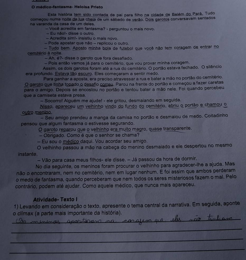 médico-fantasma- Heloisa Prieto
Esta história tem sido contada de pai para filho na cidade de Belém do Pará, Tudo
começou numa noite de lua cheia de um sábado de verão. Dois garotos conversavam sentados
na varanda da casa de um deles.
— Você acredita em fantasma? - perguntou o mais novo.
- Eu não!- disse o outro.
— Acredita sim!- insistiu o mais novo.
- Pode apostar que não - replicou o outro.
- Tudo bem. Aposto minha bola de futebol que você não tem coragem de entrar no
cemitério à noite.
— Ah, é?- disse o garoto que fora desafiado.
- Pois então vamos já para o cemitério, que vou provar minha coragem.
Assim, os dois garotos foram até a rua do cemitério. O portão estava fechado. O silêncio
era profundo. Estava tão escuro. Eles começaram a sentir medo.
Para ganhar a aposta, era preciso atravessar a rua e bater a mão no portão do cemitério.
O garoto que tinha topado o desafio correu. Parou na frente do portão e começou a fazer caretas
para o amigo. Depois se encostou no portão e tentou bater a mão nele. Foi quando percebeu
que a camiseta estava presa.
- Socorro! Alguém me ajude! - ele gritou, desmaiando em seguida.
Nisso, apareceu um velhinho vindo do fundo do cemitério, abriu o portão e chamou o
outro menino.
- Seu amigo prendeu a manga da camisa no portão e desmaiou de medo. Coitadinho
pensou que algum fantasma o estivesse segurando.
O garoto reparou que o velhinho era muito magro, quase transparente.
— Obrigado. Como é que o senhor se chama?
— Eu sou o médico daqui. Vou acordar seu amigo.
O velhinho passou a mão na cabeça do menino desmaiado e ele despertou no mesmo
instante.
— Vão para casa meus filhos- ele disse. - Já passou da hora de dormir.
No dia seguinte, os meninos foram procurar o velhinho para agradecer-lhe a ajuda. Mas
não o encontraram, nem no cemitério, nem em lugar nenhum. E foi assim que ambos perderam
o medo de fantasma, quando perceberam que nem todos os seres misteriosos fazem o mal. Pelo
contrário, podem até ajudar. Como aquele médico, que nunca mais apareceu.
Atividade- Texto I
1) Levando em consideração o texto, apresente o tema central da narrativa. Em seguida, aponte
_
o clímax (a parte mais importante da história).
_
_
_