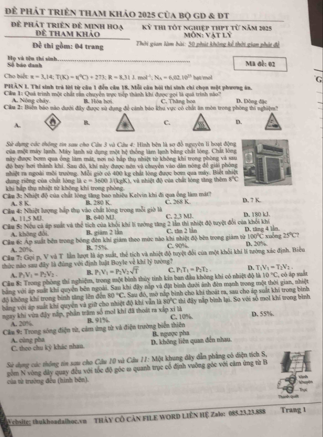 Để phát tRIÊn tham khảo 2025 của bọ GD & ĐT
để phát triên đẻ minh hoạ Kỳ thi tót nghiệp thpt từ năm 2025
Để tham khảo  Môn: Vật lý
Đề thi gồm: 04 trang  Thời gian làm bài: 50 phút không kể thời gian phát đề
Họ và tên thí sinh _Mã đề: 02
Số báo danh
Cho biết: π =3,14;T(K)=t(^0C)+273;R=8.31J.mol^(-1);N_A=6,02.10^(23) hạt mol G
PHÀN 1. Thí sinh trả lời từ câu 1 đến câu 18. Mỗi câu hỏi thí sinh chí chọn một phương ản.
Cầu 1: Quá trình một chất rấn chuyển trực tiếp thành khí được gọi là quả trình nào?
A. Nóng chãy. B. Hóa hơi. C. Thăng hoa D. Đông đặc
Câu 2: Biển báo nào dưới đây được sử dụng đề cảnh báo khu vực có chất ăn mòn trong phòng thí nghiệm?
A. a B. C. D.
Sứ dụng các thông tin sau cho Câu 3 và Câu 4: Hình bên là sợ đồ nguyên li hoạt động
của một máy lạnh. Máy lạnh sử dụng một hệ thống làm lạnh bằng chất lóng. Chất lồng
này được bơm qua ồng làm mát, nơi nó hấp thụ nhiệt từ không khí trong phòng và sau
đó bay hơi thành khí. Sau đó, khí này được nền và chuyển vào dàn nóng để giải phóng
nhiệt ra ngoài môi trường. Mỗi giờ có 400 kg chất lỏng được bơm qua máy. Biết nhiệt
dung riêng của chất lóng là c=3600J/(kg :K), và nhiệt độ của chất lóng tăng thêm 8°C
khi hấp thụ nhiệt từ khộng khí trong phòng.
Câu 3: Nhiệt độ của chất lóng tăng bao nhiêu Kelvin khi đi qua ống làm mát?
A. 8 K. B. 280 K. Č. 268 K.
D. 7 K.
Câu 4: Nhiệt lượng hấp thụ vào chất lỏng trong mỗi giờ là
A. 11,5 MJ. B. 640 MJ. C. 2,3 MJ. D. 180 kJ.
Câu 5: Nếu cã áp suất và thể tích của khối khí lí tưởng tăng 2 lần thì nhiệt độ tuyệt đổi của khối khí
A. không đổi. B. giảm 2 lần C. tăn 2 lần
D. tăng 4 lần.
Cầu 6: Áp suất bên trong bóng đèn khí giảm theo mức nào khi nhiệt độ bên trong giảm từ 100°C xuống 25°C
A. 20%. B. 75%.
C. 90%. D. 20%.
Câu 7: Gọi p, V và T lần lượt là áp suất, thể tích và nhiệt độ tuyệt đối của một khối khí lí tưởng xác định. Biểu
thức nào sau đây là đúng với định luật Boyle về khí lý tưởng?
A. P_1V_1=P_2V_2. B. P_1V_1=P_2V_2sqrt(T) C. P_1T_1=P_2T_2. D. T_1V_1=T_2V_2.
Câu 8: Trong phòng thí nghiệm, trong một bình thủy tinh kín ban đầu không khí có nhiệt độ là 10°C , có áp suất
bằng với áp suất khí quyền bên ngoài. Sau khi đậy nắp và đặt bình dưới ảnh đèn mạnh trong một thời gian, nhiệt
độ không khí trong bình tăng lên đến 80°C 7. Sau đó, mở nắp bình cho khí thoát ra, sau cho áp suất khí trong bình
bằng với áp suất khí quyền và giữ cho nhiệt độ khí vẫn là 80°C thì đậy nắp bình lại. So với số mol khí trong bình
ngay khi vừa đậy nắp, phần trăm số mol khí đã thoát ra xấp xỉ là D. 55%.
A. 20%. B. 91%. C. 10%.
Câu 9: Trong sóng điện từ, cảm ứng tử và điện trường biển thiên
A. cùng pha B. ngược pha
C. theo chu kỳ khác nhau. D. không liên quan đến nhau.
Sử dụng các thông tin sau cho Câu 10 và Câu 11: Một khung dây dẫn phẳng có diện tích S,
gồm N vòng dây quay đều với tốc độ góc ω quanh trục cổ định vuông góc với cảm ứng từ B
của từ trường đều (hình bên).
Vành
khuyên
Trục
Thanh quét
Vebsite: thukhoadaihoc.vn THảY CÔ CảN FILE WORD LIÊN HỆ Zalo: 085.23,23.888 Trang 1