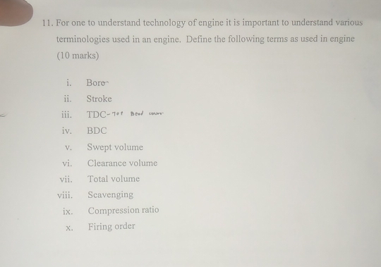 For one to understand technology of engine it is important to understand various 
terminologies used in an engine. Define the following terms as used in engine 
(10 marks) 
i. Bore- 
ii. Stroke 
ii. TDC-7ot Bood crs. 
iv. BDC 
v. Swept volume 
vi. Clearance volume 
vii. Total volume 
viii. Scavenging 
ix. Compression ratio 
x. Firing order