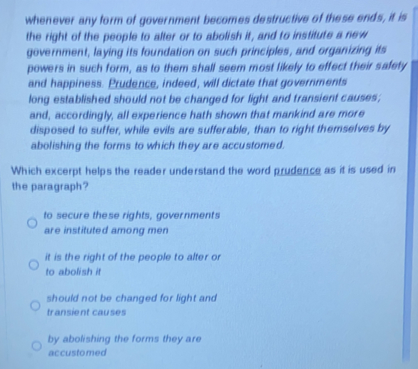 whenever any form of government becomes destructive of these ends, it is
the right of the people to alter or to abolish it, and to institute a new
government, laying its foundation on such principles, and organizing its
powers in such form, as to them shall seem most likely to effect their safety
and happiness. Prudence, indeed, will dictate that governments
long established should not be changed for light and transient causes;
and, accordingly, all experience hath shown that mankind are more
disposed to suffer, while evils are sufferable, than to right themselves by
abolishing the forms to which they are accustomed.
Which excerpt helps the reader understand the word prudence as it is used in
the paragraph?
to secure these rights, governments
are instituted among men
it is the right of the people to alter or
to abolish it
should not be changed for light and
transient causes
by abolishing the forms they are
accustomed