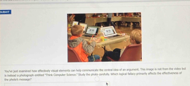 SUBMIT 
You've just examined how effectively visual elements can help communicate the central idea of an argument. This image is not from the video but 
is instead a photograph entitled ''Think Computer Science." Study the photo carefully. Which logical fallacy primarily affects the effectiveness of 
the photo's message?