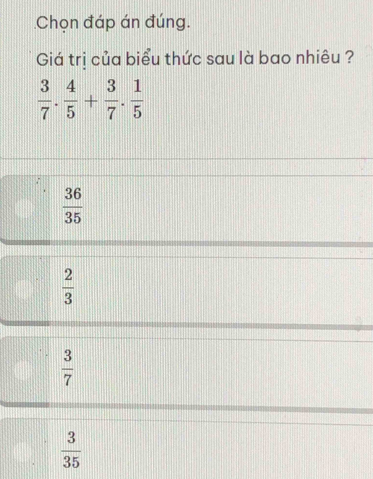 Chọn đáp án đúng.
Giá trị của biểu thức sau là bao nhiêu ?
 3/7 ·  4/5 + 3/7 ·  1/5 
 36/35 
 2/3 
 3/7 
 3/35 