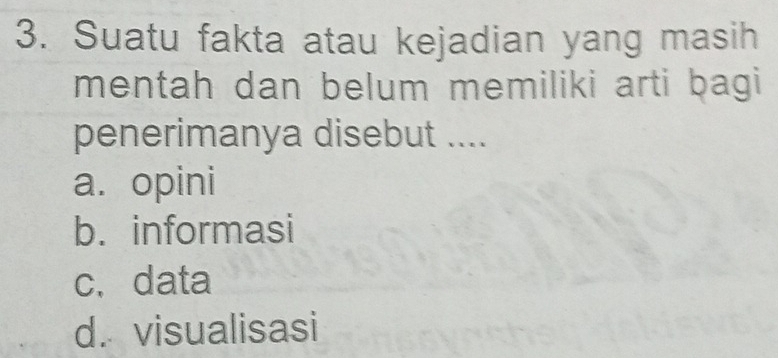 Suatu fakta atau kejadian yang masih
mentah dan belum memiliki arti bagi
penerimanya disebut ....
a. opini
b. informasi
c. data
d. visualisasi