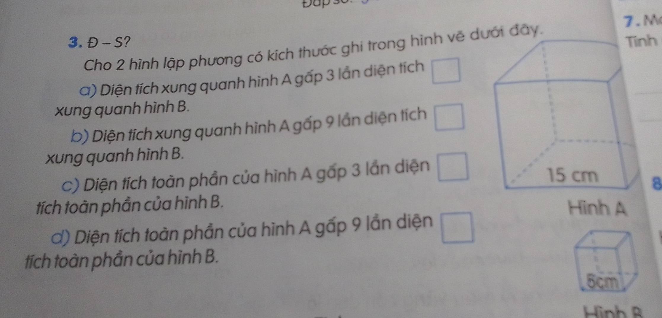 Đap 
7.M 
3. Đ - S? Tinh 
Cho 2 hình lập phương có kích thước ghi trong hình về dưới đây. 
a) Diện tích xung quanh hình A gấp 3 lần diện tích □ 
xung quanh hình B. 
b) Diện tích xung quanh hình A gấp 9 lần diện tích □ 
xung quanh hình B. 
c) Diện tích toàn phần của hình A gấp 3 lần diện □ 
8 
tích toàn phần của hình B. Hình A 
d) Diện tích toàn phần của hình A gấp 9 lần diện □ 
tích toàn phần của hình B. 
Hình R