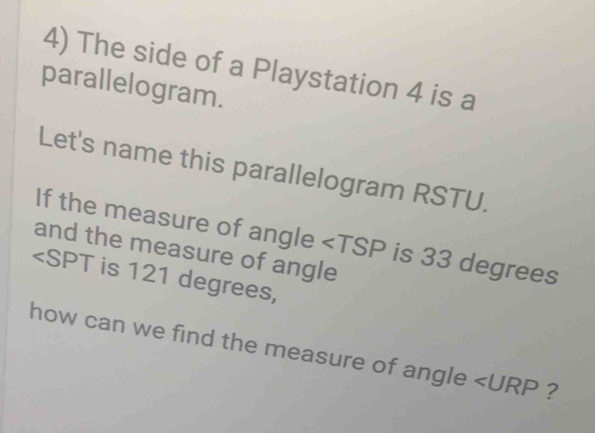 The side of a Playstation 4 is a 
parallelogram. 
Let's name this parallelogram RSTU. 
If the measure of angle is 33 degrees
and the measure of angle
is 121 degrees, 
how can we find the measure of angle ∠ URP ?