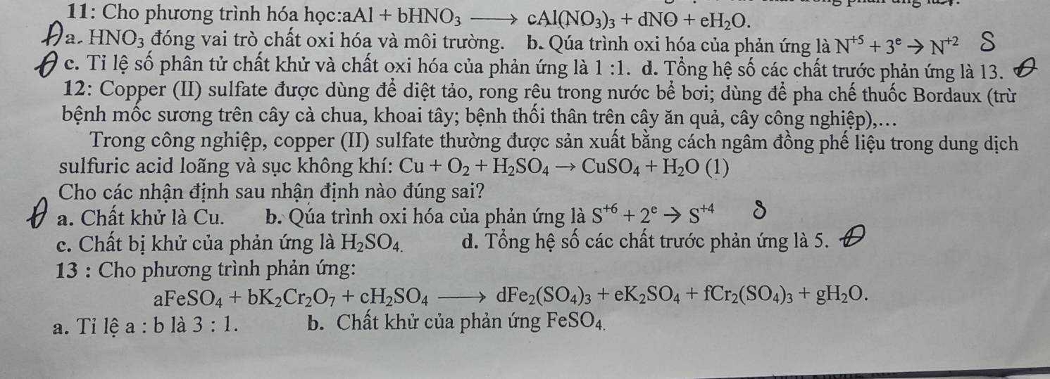 11: Cho phương trình hóa học: aAl+bHNO_3to cAl(NO_3)_3+dNO+eH_2O.
a. HNO_3 đóng vai trò chất oxi hóa và môi trường. b. Qúa trình oxi hóa của phản ứng là N^(+5)+3^eto N^(+2)
c. Tỉ lệ số phân tử chất khử và chất oxi hóa của phản ứng là 1:1 d. Tổng hệ số các chất trước phản ứng là 13.
12: Copper (II) sulfate được dùng để diệt tảo, rong rệu trong nước bể bơi; dùng để pha chế thuốc Bordaux (trừ
bệnh mốc sương trên cây cà chua, khoai tây; bệnh thối thân trên cây ăn quả, cây công nghiệp),...
Trong công nghiệp, copper (II) sulfate thường được sản xuất bằng cách ngâm đồng phế liệu trong dung dịch
sulfuric acid loãng và sục không khí: Cu+O_2+H_2SO_4to CuSO_4+H_2O(1)
Cho các nhận định sau nhận định nào đúng sai?
a. Chất khử là Cu. b. Qúa trình oxi hóa của phản ứng là S^(+6)+2^eto S^(+4)
c. Chất bị khử của phản ứng là H_2SO_4. d. Tổng hệ số các chất trước phản ứng là 5.
* 13 : Cho phương trình phản ứng:
aFeSO_4+bK_2Cr_2O_7+cH_2SO_4to dFe_2(SO_4)_3+eK_2SO_4+fCr_2(SO_4)_3+gH_2O.
a. Tỉ lệ a:b là 3:1. b. Chất khử của phản ứng FeSO_4