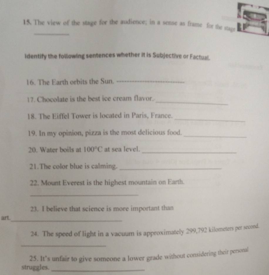The view of the stage for the audience; in a sense as frame for the stage 
Identify the following sentences whether it is Subjective or Factual. 
16. The Earth orbits the Sun._ 
17. Chocolate is the best ice cream flavor. 
_ 
18. The Eiffel Tower is located in Paris, France. 
_ 
19. In my opinion, pizza is the most delicious food._ 
20. Water boils at 100°C at sea level._ 
21.The color blue is calming._ 
22, Mount Everest is the highest mountain on Earth. 
_ 
23. I believe that science is more important than 
aurt._ 
24. The speed of light in a vacuum is approximately 299,792 kilometers per second. 
_ 
25. It’s unfair to give someone a lower grade without considering their personal 
struggles._
