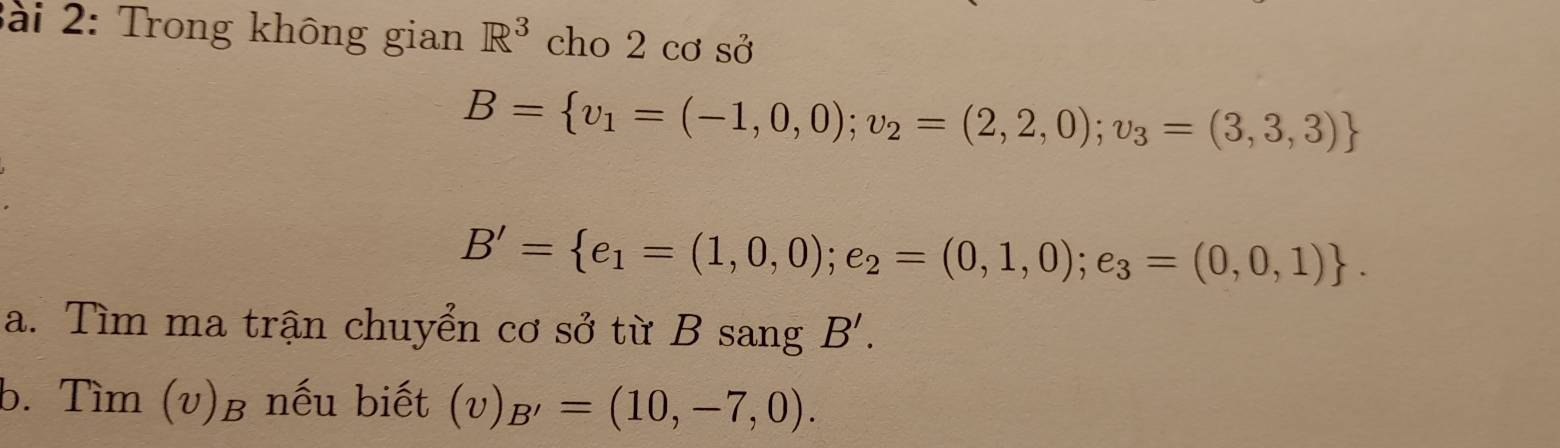 ài 2: Trong không gian R^3 cho 2 cơ sở
B= v_1=(-1,0,0);v_2=(2,2,0);v_3=(3,3,3)
B'= e_1=(1,0,0);e_2=(0,1,0);e_3=(0,0,1). 
a. Tìm ma trận chuyển cơ sở từ B sang B'. 
b. Tìm (v)β nếu biết (v) B'=(10,-7,0).