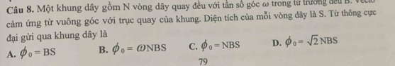 Một khung dây gồm N vòng dây quay đều với tần số góc ω trong tử trường đếu B. V
cảm ứng từ vuông góc với trục quay của khung. Diện tích của mỗi vòng dây là S. Từ thông cực
đại gửi qua khung dây là
A. phi _0=BS B. phi _0=omega NBS C. phi _0=NBS D. phi _0=sqrt(2)NBS
79