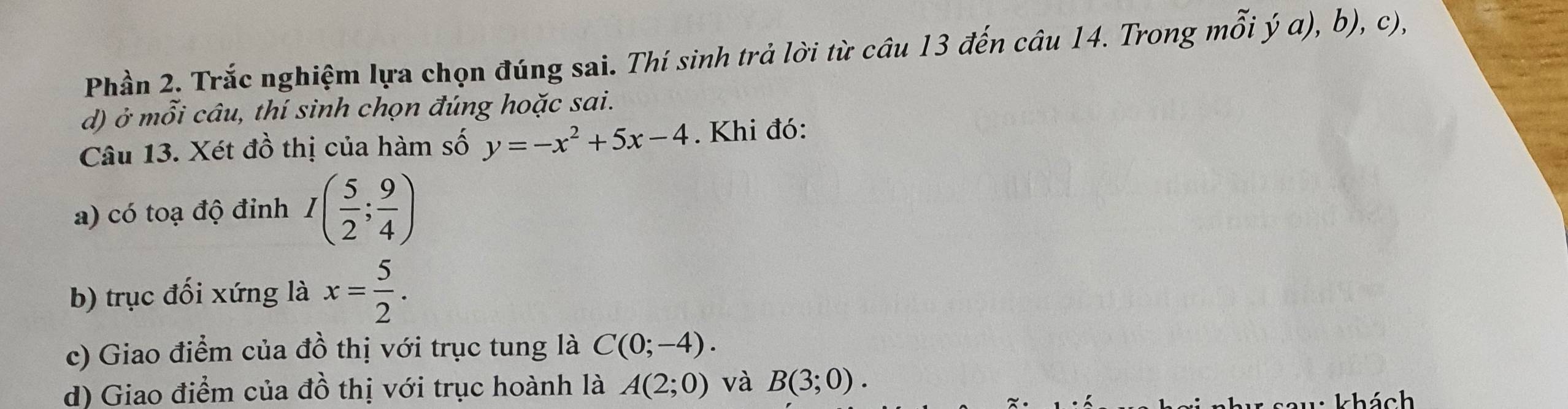 Phần 2. Trắc nghiệm lựa chọn đúng sai. Thí sinh trả lời từ câu 13 đến câu 14. Trong mỗi ý α), b), c), 
d) ở mỗi câu, thí sinh chọn đúng hoặc sai. 
Câu 13. Xét đồ thị của hàm số y=-x^2+5x-4. Khi đó: 
a) có toạ độ đỉnh I( 5/2 ; 9/4 )
b) trục đối xứng là x= 5/2 . 
c) Giao điểm của đồ thị với trục tung là C(0;-4). 
d) Giao điểm của đồ thị với trục hoành là A(2;0) và B(3;0).