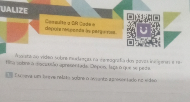 UALIZE 
Consulte o QR Code e 
depois responda às perguntas. 
Assista ao vídeo sobre mudanças na demografia dos povos indígenas e re- 
flita sobre a discussão apresentada. Depois, faça o que se pede. 
Escreva um breve relato sobre o assunto apresentado no vídeo.