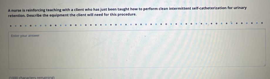 A nurse is reinforcing teaching with a client who has just been taught how to perform clean intermittent self-catheterization for urinary 
retention. Describe the equipment the client will need for this procedure. 
Enter your answer 
(1000 characters remaining)