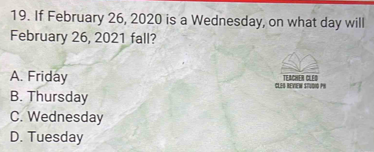 If February 26, 2020 is a Wednesday, on what day will
February 26, 2021 fall?
A. Friday TEACHER CLEO
CLEG REVIEW STUDIO PH
B. Thursday
C. Wednesday
D. Tuesday