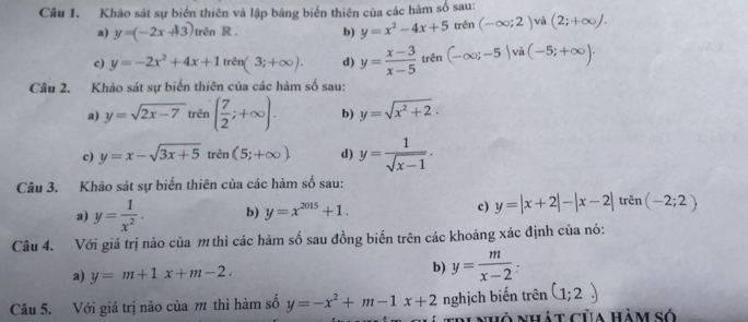 Khảo sát sự biển thiên và lập bảng biển thiên của các hàm số sau: 
a) y=(-2x+13) trên R . b) y=x^2-4x+5 trên (-∈fty ;2) và (2;+∈fty ). 
c) y=-2x^2+4x+1 trên (3;+∈fty ). d) y= (x-3)/x-5  trên (-∈fty ;-5) (-5;+∈fty ). 
Câu 2. Khảo sát sự biến thiên của các hàm số sau: 
a) y=sqrt(2x-7) trên ( 7/2 ;+∈fty ). b) y=sqrt(x^2+2). 
c) y=x-sqrt(3x+5) trên (5;+∈fty ). d) y= 1/sqrt(x-1) . 
Câu 3. Khảo sát sự biến thiên của các hàm số sau: 
a) y= 1/x^2 . b) y=x^(2015)+1. c) y=|x+2|-|x-2| trê n(-2;2)
Câu 4. Với giá trị nào của m thì các hàm số sau đồng biến trên các khoảng xác định của nó: 
a) y=m+1x+m-2. b) y= m/x-2  : 
Câu 5. Với giá trị nào của m thì hàm số y=-x^2+m-1x+2 nghịch biến trên (1;2)
T 'i nhỏ nhát của Hàm số