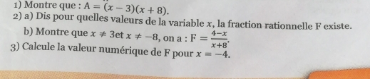 Montre que : A=(x-3)(x+8). 
2) a) Dis pour quelles valeurs de la variable x, la fraction rationnelle F existe. 
b) Montre que x!= 3etx!= -8 , on a:F= (4-x)/x+8 . 
3) Calcule la valeur numérique de F pour x=-4.