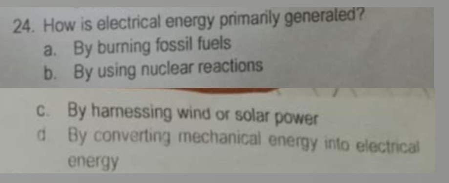 How is electrical energy primarily generated?
a. By burning fossil fuels
b. By using nuclear reactions
c. By harnessing wind or solar power
d By converting mechanical energy into electrical
energy