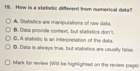 How is a statistic different from numerical data?
A. Statistics are manipulations of raw data.
B. Data provide context, but statistics don't.
C. A statistic is an interpretation of the data.
D. Data is always true, but statistics are usually false.
Mark for review (Will be highlighted on the review page)