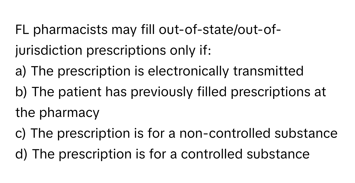 FL pharmacists may fill out-of-state/out-of-jurisdiction prescriptions only if:

a) The prescription is electronically transmitted 
b) The patient has previously filled prescriptions at the pharmacy 
c) The prescription is for a non-controlled substance 
d) The prescription is for a controlled substance