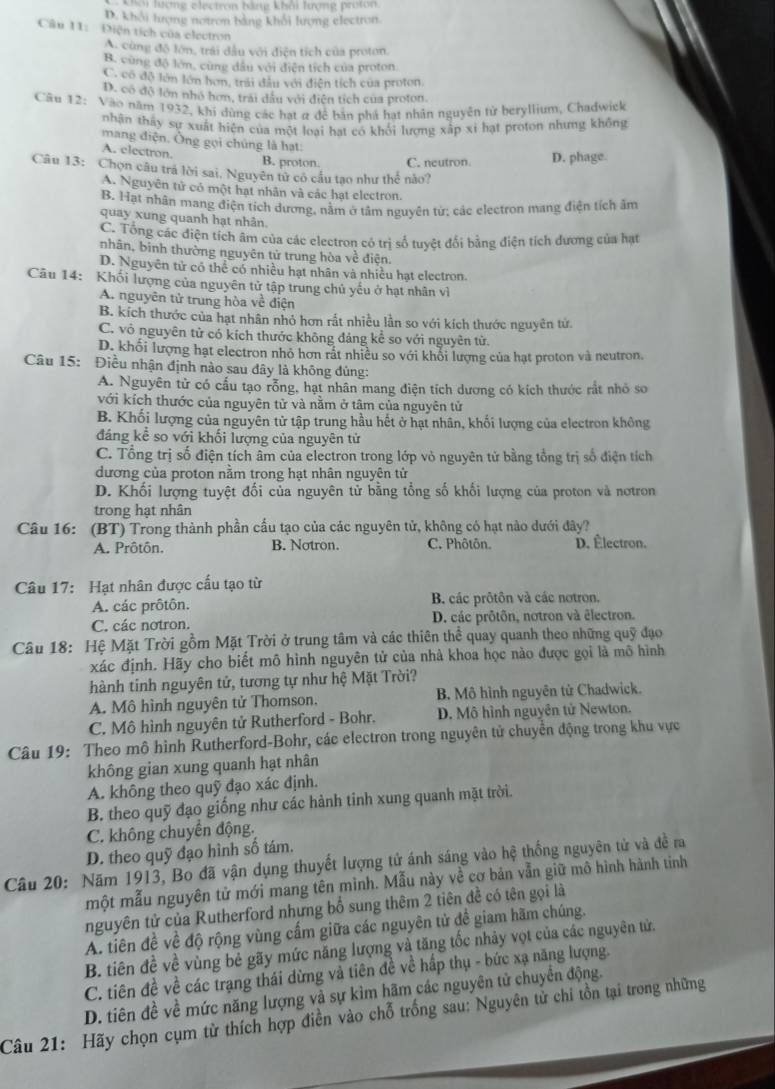 lượng electron hàng khải lượng proton
D. khởi tượng notron bằng khối lượng electron
Câu 11:  Điện tích của electron
A. cùng độ lớn, trải đầu với điện tích của proton.
B. cùng độ lớn, cùng dầu với điễn tích của proton.
C. có độ lớn lớn hơn, trải đầu với điện tích của proton
D. có đô lớn nhỏ hơn, trải đầu với diện tích của proton
Cầu 12: Vào năm 1932, khi dùng các hạt α để bản phá hạt nhân nguyên từ beryllium, Chadwick
nhận thấy sự xuất hiện của một loại hạt có khối lương xấp xỉ hạt proton nhưng không
mang điện. Ông gọi chúng là hạt:
A. electron.
B. proton. C. neutron D. phage.
Câu 13: Chọn câu trá lời sai, Nguyên tử có cầu tạo như thể nào?
A. Nguyên tử có một hạt nhân và các hạt electron.
B. Hạt nhân mang điện tích dương, nằm ở tâm nguyên tử; các electron mang điện tích âm
quay xung quanh hạt nhân.
C. Tổng các điện tích âm của các electron có trị số tuyệt đối bằng điện tích dương của hạt
nhân, bình thường nguyên tử trung hòa về điện.
D. Nguyên tử có thể có nhiều hạt nhân và nhiều hạt electron.
Câu 14: Khối lượng của nguyên tử tập trung chủ yếu ở hạt nhân về
A. nguyên tử trung hòa về điện
B. kích thước của hạt nhân nhỏ hơn rất nhiều lần so với kích thước nguyên tử.
C. vô nguyên tử có kích thước không đảng kể so với nguyên tử.
D. khối lượng hạt electron nhỏ hơn rất nhiều so với khổi lượng của hạt proton và neutron
Câu 15: Điều nhận định nào sau dây là không dủng:
A. Nguyên tử có cấu tạo rỗng, hạt nhân mang điện tích dương có kích thước rất nhỏ so
với kích thước của nguyên tử và nằm ở tâm của nguyên tử
B. Khối lượng của nguyên tử tập trung hầu hết ở hạt nhân, khối lượng của electron không
đáng kể so với khối lượng của nguyên tử
C. Tổng trị số điện tích âm của electron trong lớp vỏ nguyên tử bằng tổng trị số điện tích
dương của proton nằm trong hạt nhân nguyên tử
D. Khối lượng tuyệt đối của nguyên tử bằng tổng số khối lượng của proton và nơtron
trong hạt nhân
Câu 16: (BT) Trong thành phần cấu tạo của các nguyên tử, không có hạt nào dưới đây?
A. Prôtôn. B. Notron. C. Phôtôn. D. Électron.
Câu 17: Hạt nhân được cấu tạo từ
A. các prôtôn. B. các prôtôn và các notron.
C. các notron. D. các prôtôn, notron và êlectron.
Câu 18: Hệ Mặt Trời gồm Mặt Trời ở trung tâm và các thiên thể quay quanh theo những quỹ đạo
xác định. Hãy cho biết mô hình nguyên tử của nhà khoa học nào được gọi là mô hình
hành tinh nguyên tử, tương tự như hệ Mặt Trời?
A. Mô hình nguyên tử Thomson, B. Mô hình nguyên tử Chadwick.
C. Mô hình nguyên tử Rutherford - Bohr.  D. Mô hình nguyên tử Newton.
Câu 19: Theo mô hình Rutherford-Bohr, các electron trong nguyên tử chuyển động trong khu vực
không gian xung quanh hạt nhân
A. không theo quỹ đạo xác định.
B. theo quỹ đạo giống như các hành tinh xung quanh mặt trời.
C. không chuyến động.
D. theo quỹ đạo hình số tám.
Câu 20: Năm 1913, Bo đã vận dụng thuyết lượng tử ánh sáng vào hệ thống nguyên tử và đề ra
một mẫu nguyên tử mới mang tên mình. Mẫu này về cơ bản vẫn giữ mô hình hành tinh
nguyên tử của Rutherford nhưng bổ sung thêm 2 tiên đề có tên gọi là
A. tiên đề về độ rộng vùng cấm giữa các nguyên tử đề giam hãm chúng.
B. tiên đề về vùng bẻ gãy mức năng lượng và tăng tốc nhảy vọt của các nguyên tử.
C. tiên đề về các trạng thái dừng và tiên đề về hấp thụ - bức xạ năng lượng.
D. tiên đề về mức năng lượng và sự kìm hãm các nguyên tử chuyển động.
Câu 21: Hãy chọn cụm tử thích hợp điễn vào chỗ trống sau: Nguyên tử chi tồn tại trong những