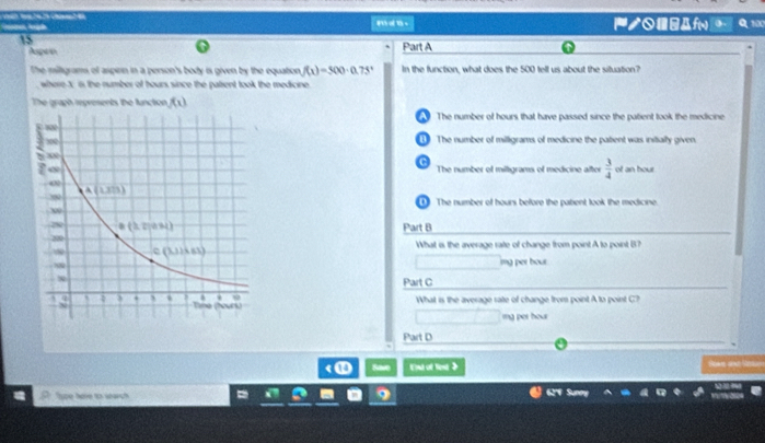 ノ-Af( Q 100
15
o
Aspee Part A
The miligrams of aspien in a person's body is given by the equation f(x)=500· 0.75° In the function, what does the 500 tell us about the situation?
where X is the number of hours since the patient took the medicine 
The graph represents the function f(x)
The number of hours that have passed since the pabent took the medicine
The number of milligrams of medicine the patent was initially given,
C
The number of miltigrams of medicine after  3/4  of an hour
① The number of hours before the pabent took the medicine.
Part B
What is the average rate of change from point A to point B?
imng per bour.
Part C
What is the average rate of change from point A to point C?
ing pet hour
Part D
< ① Save Et of Tent >
Supe hare to starch 62'V Sunny