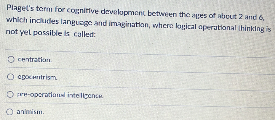 Piaget's term for cognitive development between the ages of about 2 and 6,
which includes language and imagination, where logical operational thinking is
not yet possible is called:
centration.
egocentrism.
pre-operational intelligence.
animism.