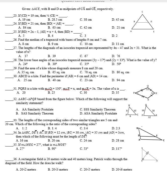 Given: △ ACE , with B and D as midpoints of Coverline A and Coverline E , respectively.
_23. If |CD|=19cm , then 1/2|CE|= _
A. 19 cm B. 28.5 cm C. 38 cm D. 45 cm
_24. If |BD|=21cm , then |BD|+|AE|= _
A. 84 cm B. 63 cm C. 42 cm D. 21 cm
_25. If |BD|=2x-1,|AE|=x+4 , then |BD|= _ ..
A. 5 B. 4 C. 3 D. 2
_26. Find the median of a trapezoid with bases of lengths 9 cm and 7 cm.
A. 8 cm B. 9 cm C. 10 cm D. 11 cm
_27. The lengths of the diagonals of an isosceles trapezoid are represented by 4x-4 7 and 2x+31. What is the
value of x?
A. 37 B. 39 C. 67 D. 76
_28. The lower base angles of an isosceles trapezoid measure (3y-17°) and (2y+13°). What is the value of y?
A. 24° B. 30° C. 35° D. 50°
_29. Find the area of a kite whose diagonals measure 8 cm and 20 cm.
A. 35 sq. cm B. 65 sq. cm C. 70 sq. cm D. 80 sq. cm
_30. ABCD is a kite. Find the perimeter if |AB|=6 cm and |AD|=14cm.
A. 25 cm B. 40 cm C. 23 cm D. 94 cm
_31. PQRS is a kite with m∠ Q=130°,m∠ P=x , and m∠ R=3x. The value of x is _.
A. 20 B. 25 C. 30 D. 35 
_32. △ ABCsim △ PQR based from the figure below. Which of the following will support the
similarity statement?
A. AA Similarity Postulate C. SSS Similarity Theorem
B. SAS Similarity Theorem D. ASA Similarity Postulate  
_33. The lengths of the corresponding sides of two similar triangles are 5 cm and
20 cm. Which of the following is the ratio of the corresponding sides?
A. 1:2 B. 1:4 C. 3:4 D. 2:3
_34. In △ ABC D. overline Eparallel Aoverline C.. If |BD|=12cm,|BC|=30cm,|AC|=35cm and |AD|=3cm,
then which of the following must be the length of . DE ?
A. 16 cm B. 20 cm C. 24 cm D. 28 cm 
_35. If m∠ MEG=27° , what is m∠ MOE
A. 27° B. 90° C. 53° D. 117°
_36. A rectangular field is 20 meters wide and 40 meters long. Patrick walks through the 
diagonal of the field. How far does he walk?
A. 20sqrt(2) meters B. 20sqrt(3) meters C. 20sqrt(5) meters D. 20sqrt(6) meters