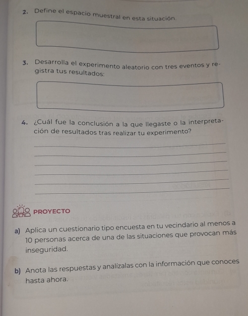 Define el espacio muestral en esta situación. 
3. Desarrolla el experimento aleatorio con tres eventos y re- 
gistra tus resultados: 
4. ¿Cuál fue la conclusión a la que llegaste o la interpreta- 
ción de resultados tras realizar tu experimento? 
_ 
_ 
_ 
_ 
_ 
_ 
PROYECTO 
a) Aplica un cuestionario tipo encuesta en tu vecindario al menos a
10 personas acerca de una de las situaciones que provocan más 
inseguridad. 
b) Anota las respuestas y analízalas con la información que conoces 
hasta ahora.