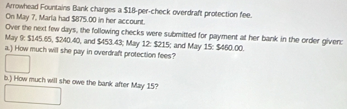 Arrowhead Fountains Bank charges a $18 -per-check overdraft protection fee. 
On May 7, Marla had $875.00 in her account. 
Over the next few days, the following checks were submitted for payment at her bank in the order given: 
May 9: $145.65, $240.40, and $453.43; May 12 : $215; and May 15 : $460.00. 
a.) How much will she pay in overdraft protection fees? 
b.) How much will she owe the bank after May 15?