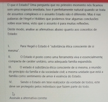 que é Estado? Uma pergunta que no primeiro momento nós ficamos
sem uma resposta imediata. Isso é perfeitamente natural quando se trata
de assuntos complexos e o assunto Estado não é diferente. Mas é nas
palavras de Hegel e Hobbes que podemos tirar algumas conclusões
sobre esse tema, visto que o assunto é para muitas reflexões.
Deste modo, analise as afirmativas abaixo quanto aos conceitos de
Estado:
1. Para Hegel o Estado é ''substância ética consciente de si
mesma".
II. O Estado é posto como uma ferramenta viva e essencialmente
compacta de caráter unitário, uma adequada família expandida.
Ⅲ._ O estado é substância ética consciente de si mesma, a reunião
do princípio da família e da sociedade civil; a mesma unidade que está a
família como sentimento de amor é essência do Estado.
IV.___ Sendo o Estado em tese realizador da vontade de tódos, este
deve ser protegido pelos indivíduos que fazem parte do todo.
Assinale a altemativa correta: